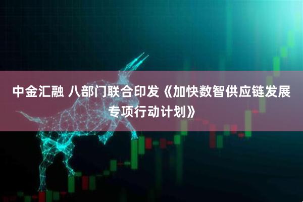 中金汇融 八部门联合印发《加快数智供应链发展专项行动计划》