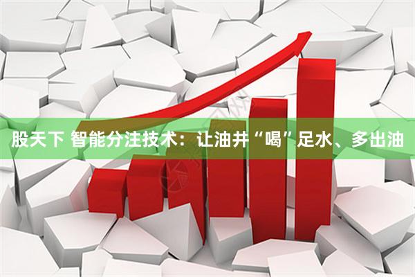 股天下 智能分注技术：让油井“喝”足水、多出油