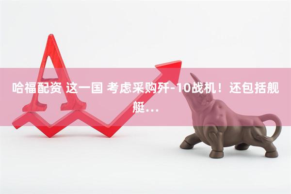 哈福配资 这一国 考虑采购歼-10战机！还包括舰艇…