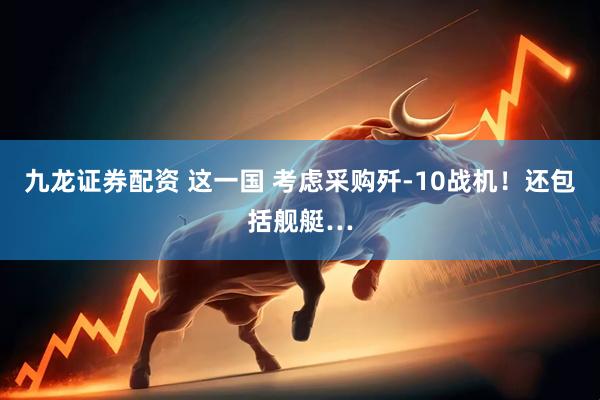 九龙证券配资 这一国 考虑采购歼-10战机！还包括舰艇…