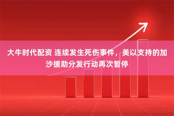 大牛时代配资 连续发生死伤事件，美以支持的加沙援助分发行动再次暂停