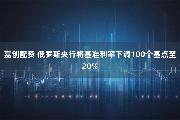 嘉创配资 俄罗斯央行将基准利率下调100个基点至20%