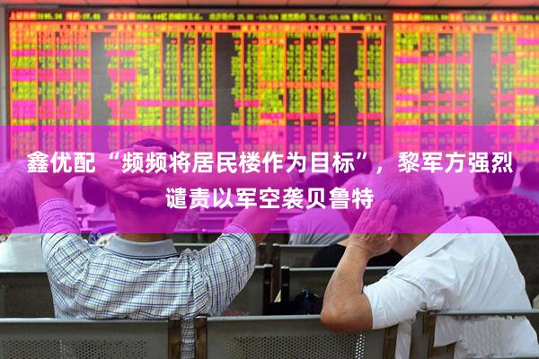 鑫优配 “频频将居民楼作为目标”，黎军方强烈谴责以军空袭贝鲁特