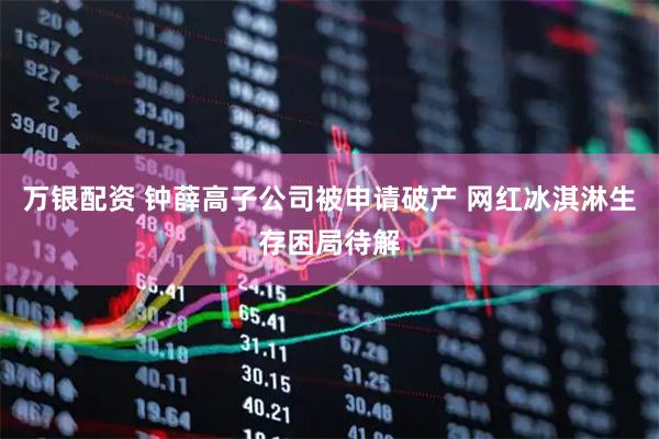 万银配资 钟薛高子公司被申请破产 网红冰淇淋生存困局待解