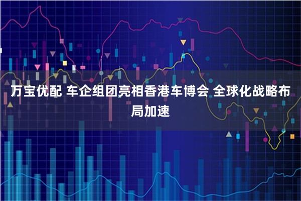 万宝优配 车企组团亮相香港车博会 全球化战略布局加速