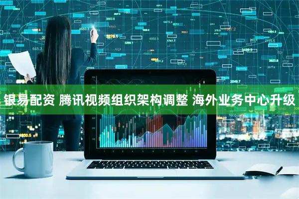 银易配资 腾讯视频组织架构调整 海外业务中心升级