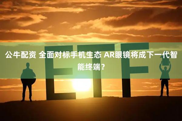 公牛配资 全面对标手机生态 AR眼镜将成下一代智能终端？