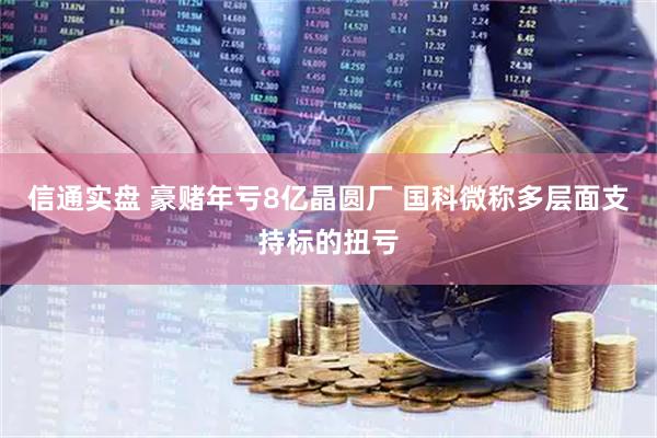 信通实盘 豪赌年亏8亿晶圆厂 国科微称多层面支持标的扭亏