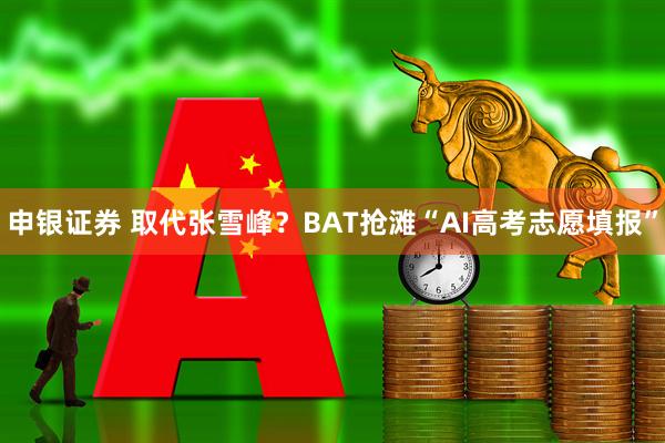申银证券 取代张雪峰？BAT抢滩“AI高考志愿填报”