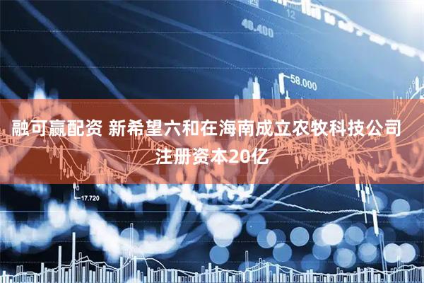 融可赢配资 新希望六和在海南成立农牧科技公司  注册资本20亿