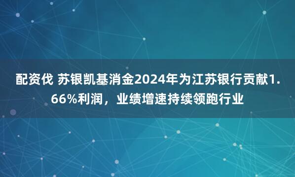 配资伐 苏银凯基消金2024年为江苏银行贡献1.66%利润，业绩增速持续领跑行业