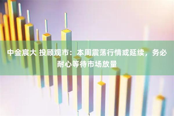 中金宸大 投顾观市：本周震荡行情或延续，务必耐心等待市场放量