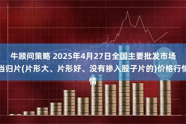 牛顾问策略 2025年4月27日全国主要批发市场当归片(片形大、片形好、没有掺入股子片的)价格行情