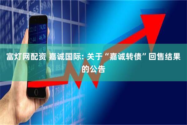 富灯网配资 嘉诚国际: 关于“嘉诚转债”回售结果的公告
