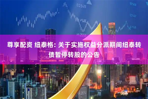 尊享配资 纽泰格: 关于实施权益分派期间纽泰转债暂停转股的公告