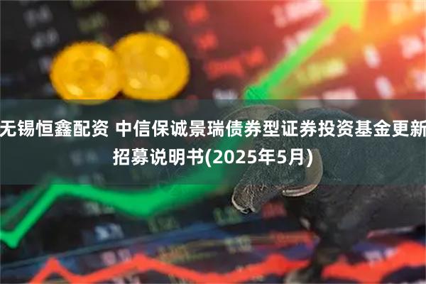 无锡恒鑫配资 中信保诚景瑞债券型证券投资基金更新招募说明书(2025年5月)