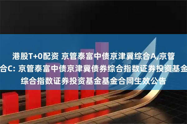 港股T+0配资 京管泰富中债京津冀综合A,京管泰富中债京津冀综合C: 京管泰富中债京津冀债券综合指数证券投资基金基金合同生效公告