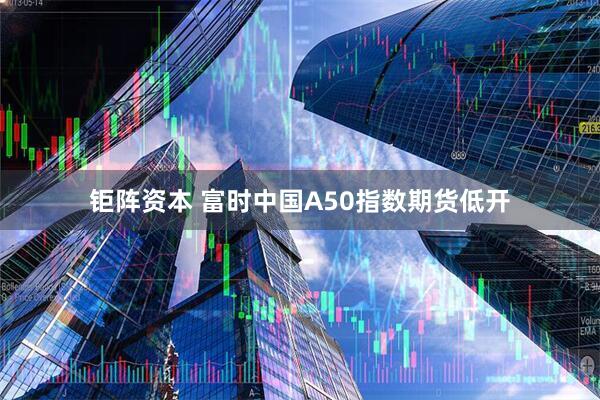 钜阵资本 富时中国A50指数期货低开