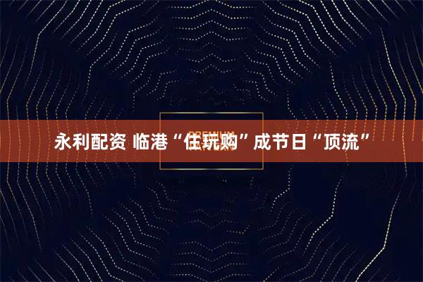 永利配资 临港“住玩购”成节日“顶流”