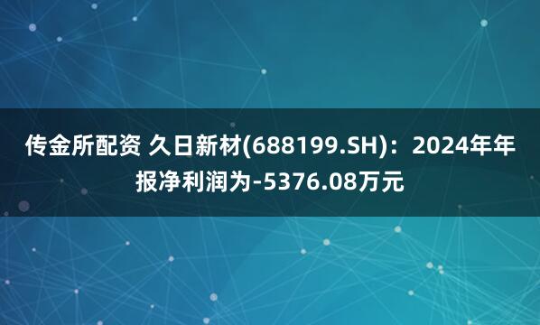 传金所配资 久日新材(688199.SH)：2024年年报净利润为-5376.08万元