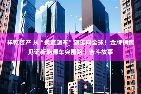 祥乾资产 从“换道超车”到走向全球！金牌销售见证新能源车突围路｜奋斗故事