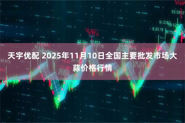 天宇优配 2025年11月10日全国主要批发市场大蒜价格行情