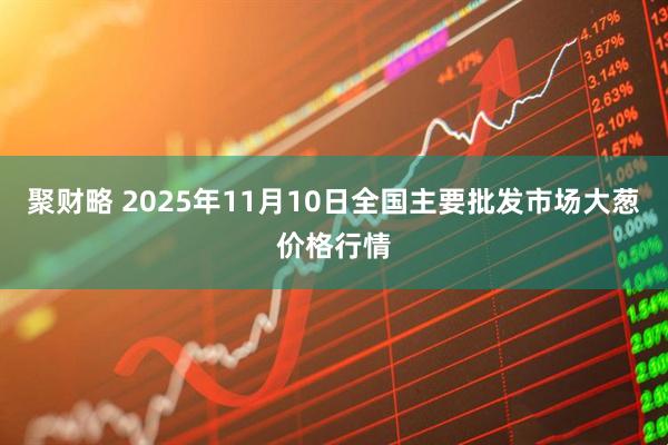 聚财略 2025年11月10日全国主要批发市场大葱价格行情