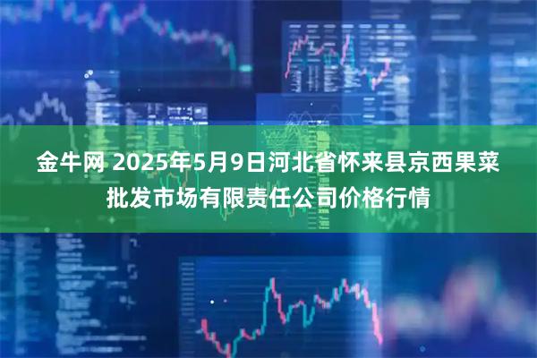 金牛网 2025年5月9日河北省怀来县京西果菜批发市场有限责任公司价格行情