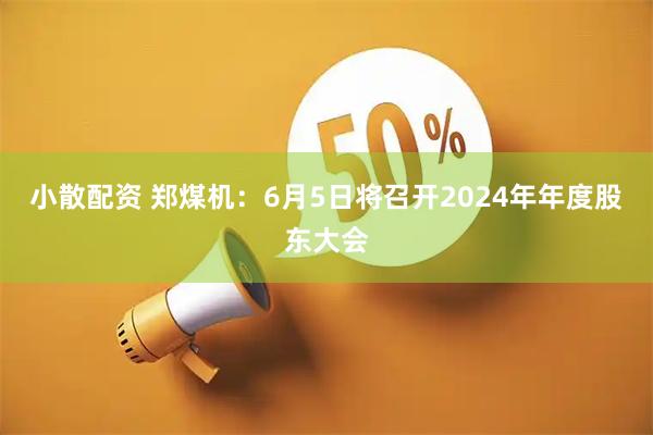 小散配资 郑煤机：6月5日将召开2024年年度股东大会