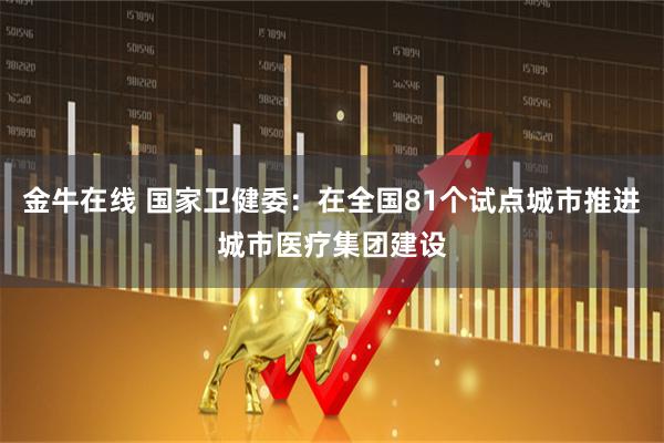金牛在线 国家卫健委：在全国81个试点城市推进城市医疗集团建设