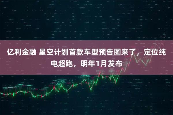 亿利金融 星空计划首款车型预告图来了，定位纯电超跑，明年1月发布