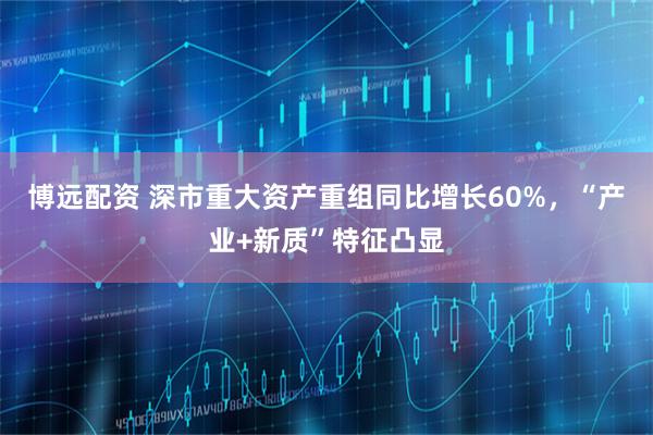 博远配资 深市重大资产重组同比增长60%，“产业+新质”特征凸显