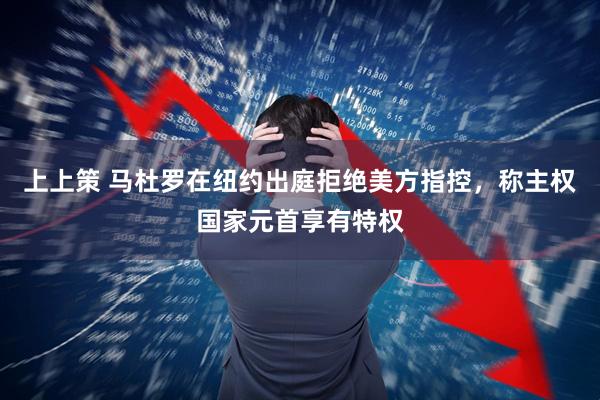 上上策 马杜罗在纽约出庭拒绝美方指控，称主权国家元首享有特权