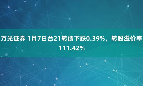 万光证券 1月7日台21转债下跌0.39%，转股溢价率111.42%