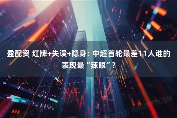 盈配资 红牌+失误+隐身: 中超首轮最差11人谁的表现最“辣眼”?